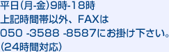 平日(月-金)9時-18時  上記時間帯以外、FAXは050 -3588 -8587にお掛け下さい。(24時間対応)